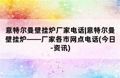 意特尔曼壁挂炉厂家电话|意特尔曼壁挂炉——厂家各市网点电话(今日-资讯)